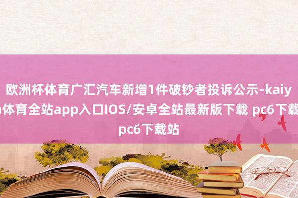 欧洲杯体育广汇汽车新增1件破钞者投诉公示-kaiyun体育全站app入口IOS/安卓全站最新版下载 pc6下载站