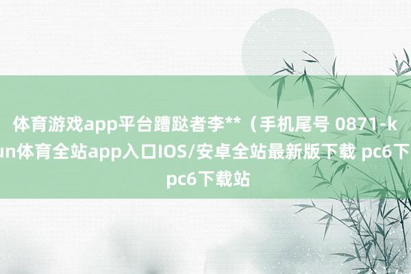 体育游戏app平台蹧跶者李**（手机尾号 0871-kaiyun体育全站app入口IOS/安卓全站最新版下载 pc6下载站