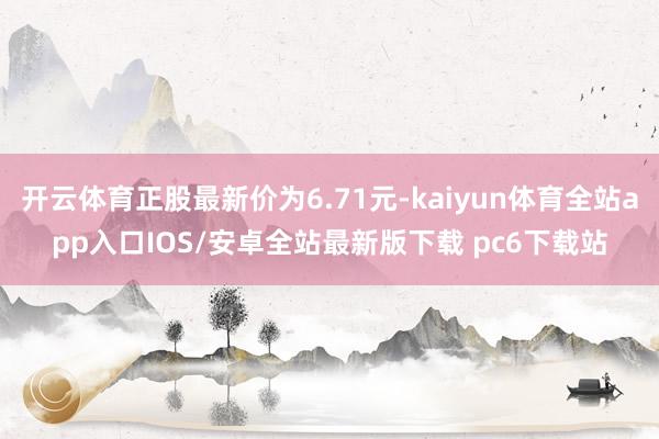 开云体育正股最新价为6.71元-kaiyun体育全站app入口IOS/安卓全站最新版下载 pc6下载站