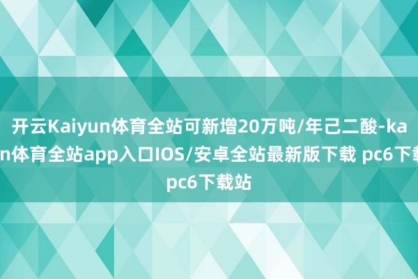 开云Kaiyun体育全站可新增20万吨/年己二酸-kaiyun体育全站app入口IOS/安卓全站最新版下载 pc6下载站