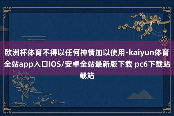欧洲杯体育不得以任何神情加以使用-kaiyun体育全站app入口IOS/安卓全站最新版下载 pc6下载站