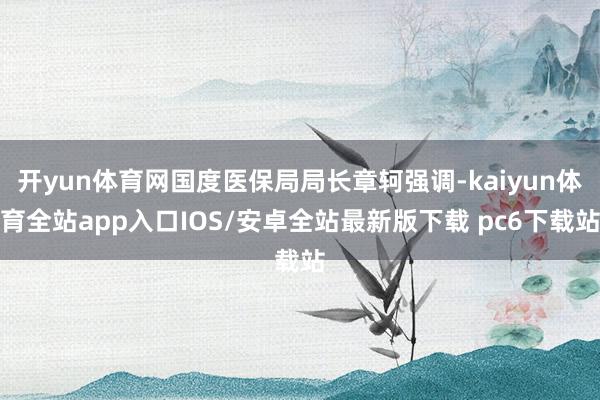开yun体育网国度医保局局长章轲强调-kaiyun体育全站app入口IOS/安卓全站最新版下载 pc6下载站