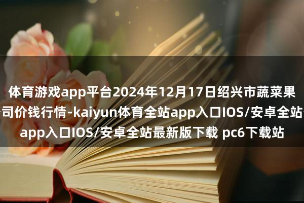 体育游戏app平台2024年12月17日绍兴市蔬菜果品批发交游市集有限公司价钱行情-kaiyun体育全站app入口IOS/安卓全站最新版下载 pc6下载站