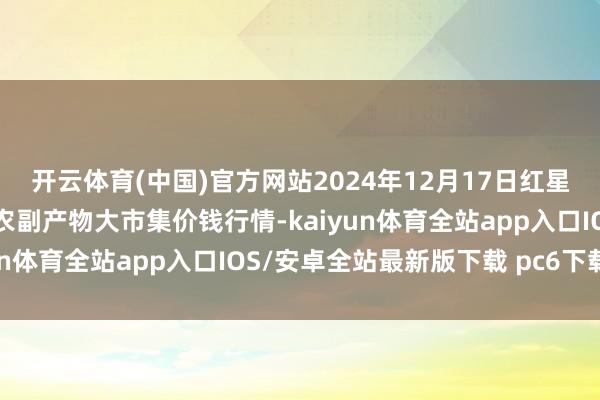 开云体育(中国)官方网站2024年12月17日红星实业集团有限公司红星农副产物大市集价钱行情-kaiyun体育全站app入口IOS/安卓全站最新版下载 pc6下载站