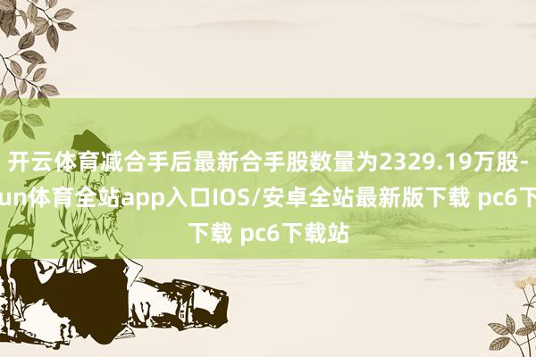 开云体育减合手后最新合手股数量为2329.19万股-kaiyun体育全站app入口IOS/安卓全站最新版下载 pc6下载站