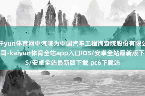 开yun体育网中汽院为中国汽车工程询查院股份有限公司的全资子公司-kaiyun体育全站app入口IOS/安卓全站最新版下载 pc6下载站