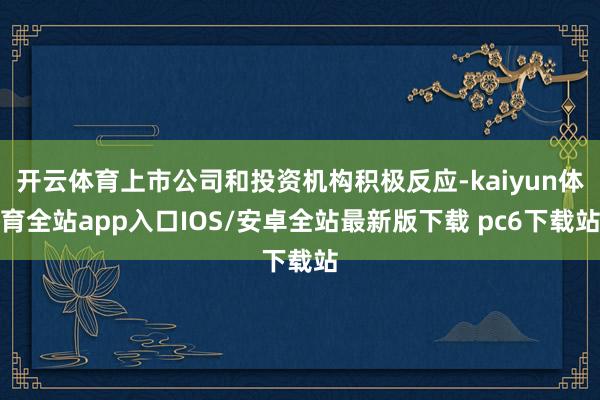 开云体育上市公司和投资机构积极反应-kaiyun体育全站app入口IOS/安卓全站最新版下载 pc6下载站