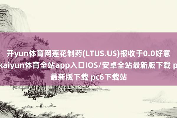 开yun体育网莲花制药(LTUS.US)报收于0.0好意思元/股-kaiyun体育全站app入口IOS/安卓全站最新版下载 pc6下载站