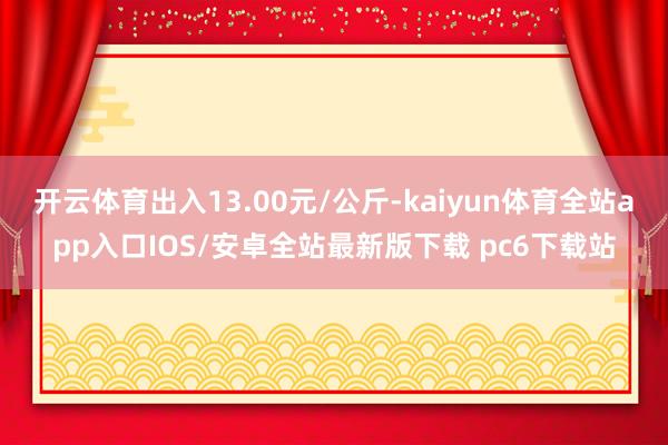 开云体育出入13.00元/公斤-kaiyun体育全站app入口IOS/安卓全站最新版下载 pc6下载站