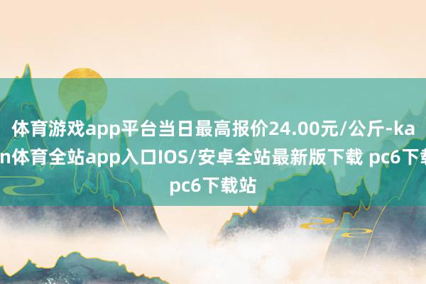 体育游戏app平台当日最高报价24.00元/公斤-kaiyun体育全站app入口IOS/安卓全站最新版下载 pc6下载站