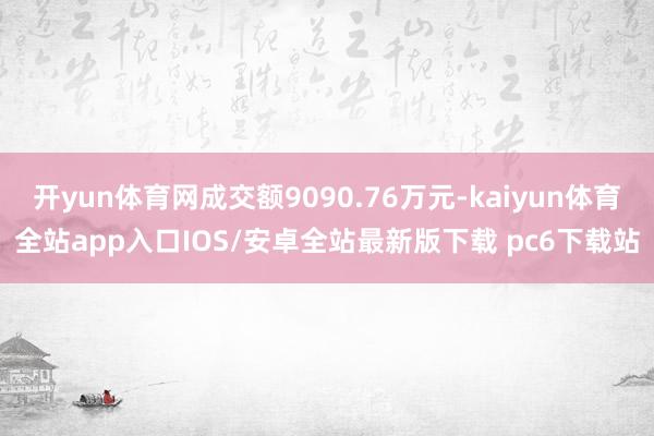 开yun体育网成交额9090.76万元-kaiyun体育全站app入口IOS/安卓全站最新版下载 pc6下载站