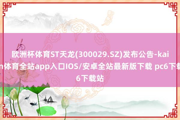 欧洲杯体育ST天龙(300029.SZ)发布公告-kaiyun体育全站app入口IOS/安卓全站最新版下载 pc6下载站