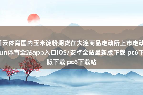 开云体育国内玉米淀粉期货在大连商品走动所上市走动-kaiyun体育全站app入口IOS/安卓全站最新版下载 pc6下载站