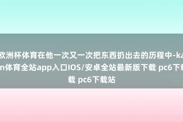 欧洲杯体育在他一次又一次把东西扔出去的历程中-kaiyun体育全站app入口IOS/安卓全站最新版下载 pc6下载站
