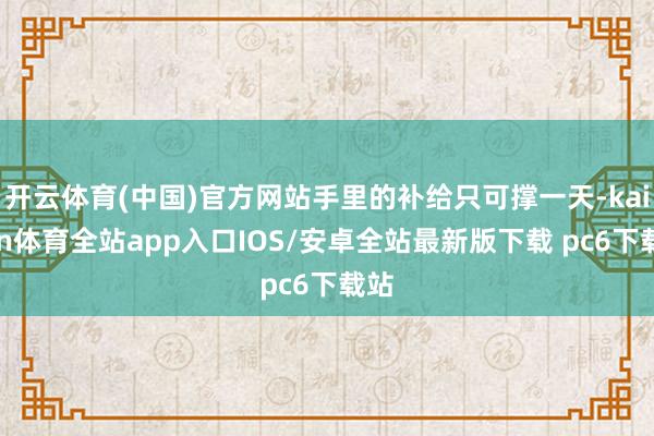 开云体育(中国)官方网站手里的补给只可撑一天-kaiyun体育全站app入口IOS/安卓全站最新版下载 pc6下载站