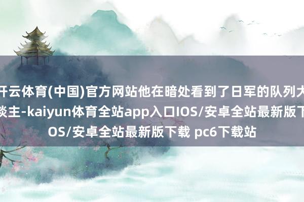 开云体育(中国)官方网站他在暗处看到了日军的队列大要有一百多东谈主-kaiyun体育全站app入口IOS/安卓全站最新版下载 pc6下载站