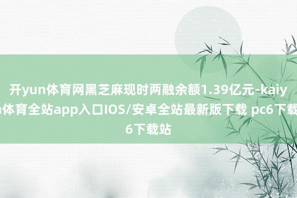 开yun体育网黑芝麻现时两融余额1.39亿元-kaiyun体育全站app入口IOS/安卓全站最新版下载 pc6下载站