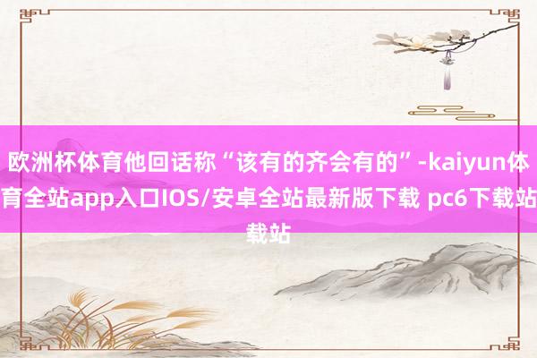 欧洲杯体育他回话称“该有的齐会有的”-kaiyun体育全站app入口IOS/安卓全站最新版下载 pc6下载站