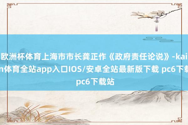 欧洲杯体育上海市市长龚正作《政府责任论说》-kaiyun体育全站app入口IOS/安卓全站最新版下载 pc6下载站