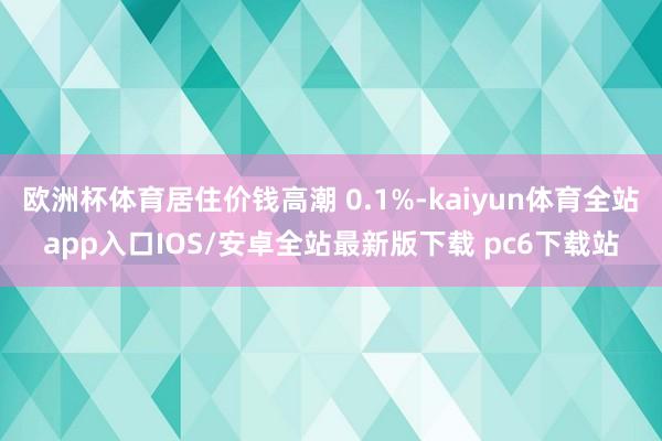 欧洲杯体育居住价钱高潮 0.1%-kaiyun体育全站app入口IOS/安卓全站最新版下载 pc6下载站