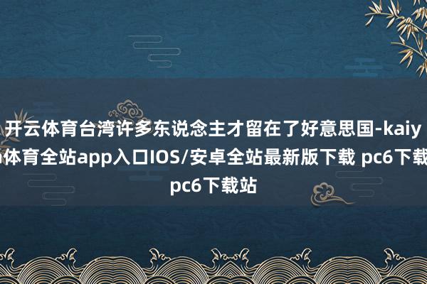 开云体育台湾许多东说念主才留在了好意思国-kaiyun体育全站app入口IOS/安卓全站最新版下载 pc6下载站