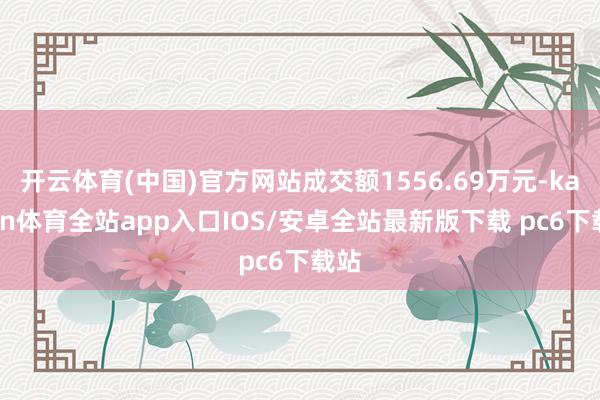 开云体育(中国)官方网站成交额1556.69万元-kaiyun体育全站app入口IOS/安卓全站最新版下载 pc6下载站