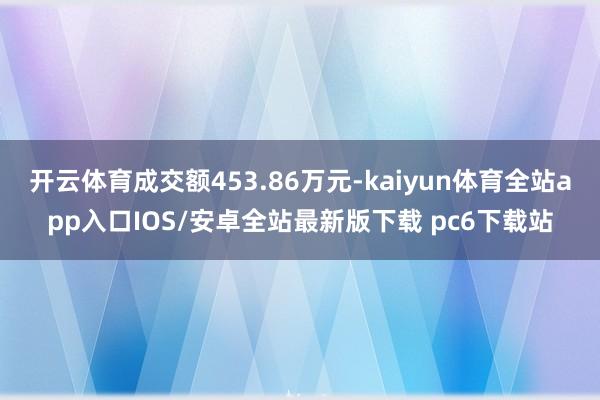 开云体育成交额453.86万元-kaiyun体育全站app入口IOS/安卓全站最新版下载 pc6下载站