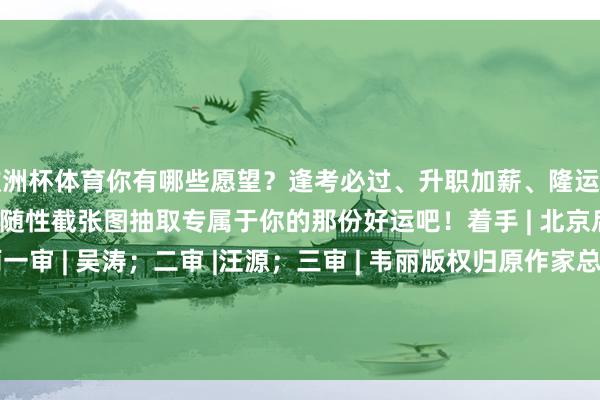 欧洲杯体育你有哪些愿望？逢考必过、升职加薪、隆运当头……试试从下方图片里随性截张图抽取专属于你的那份好运吧！着手 | 北京后生报等编发 | 刘潇雨一审 | 吴涛；二审 |汪源；三审 | 韦丽版权归原作家总共 如有侵权请相干咱们 -kaiyun体育全站app入口IOS/安卓全站最新版下载 pc6下载站