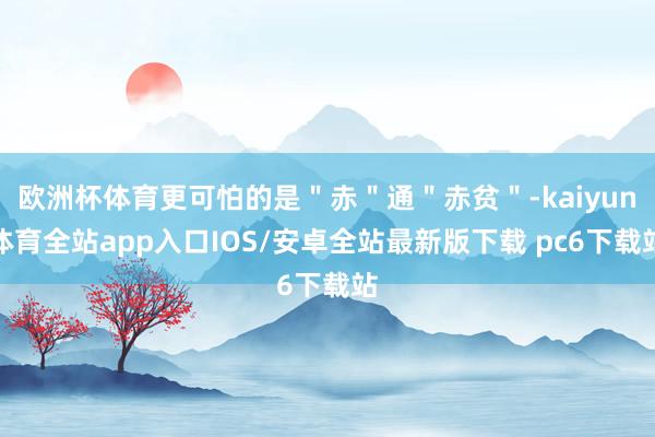欧洲杯体育更可怕的是＂赤＂通＂赤贫＂-kaiyun体育全站app入口IOS/安卓全站最新版下载 pc6下载站