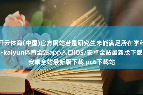 开云体育(中国)官方网站若是研究生未能满足所在学科的具体要求-kaiyun体育全站app入口IOS/安卓全站最新版下载 pc6下载站