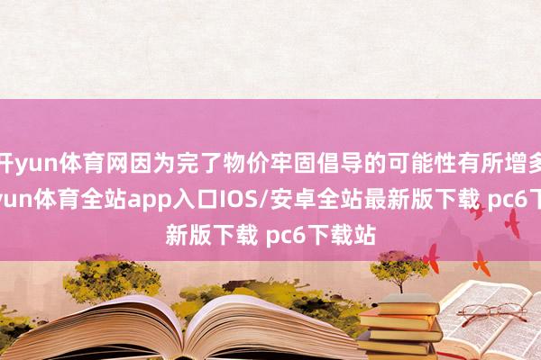 开yun体育网因为完了物价牢固倡导的可能性有所增多-kaiyun体育全站app入口IOS/安卓全站最新版下载 pc6下载站