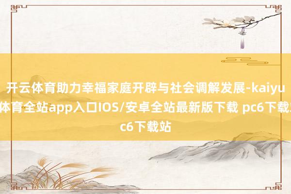 开云体育助力幸福家庭开辟与社会调解发展-kaiyun体育全站app入口IOS/安卓全站最新版下载 pc6下载站