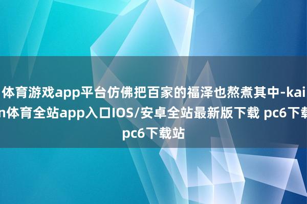 体育游戏app平台仿佛把百家的福泽也熬煮其中-kaiyun体育全站app入口IOS/安卓全站最新版下载 pc6下载站