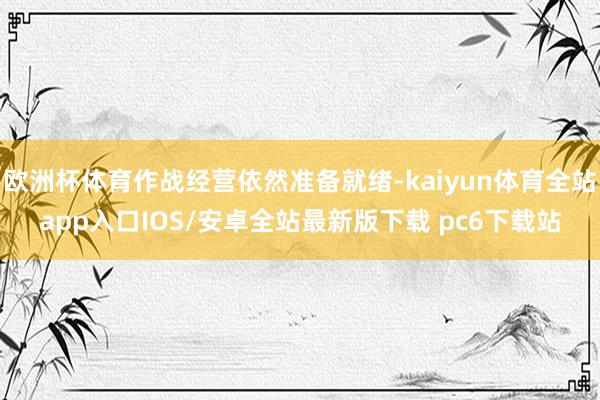 欧洲杯体育作战经营依然准备就绪-kaiyun体育全站app入口IOS/安卓全站最新版下载 pc6下载站