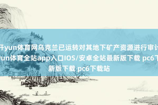 开yun体育网乌克兰已运转对其地下矿产资源进行审计-kaiyun体育全站app入口IOS/安卓全站最新版下载 pc6下载站