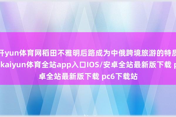 开yun体育网稻田不雅明后路成为中俄跨境旅游的特质体验面孔-kaiyun体育全站app入口IOS/安卓全站最新版下载 pc6下载站