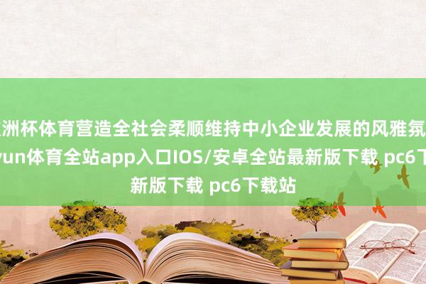 欧洲杯体育营造全社会柔顺维持中小企业发展的风雅氛围-kaiyun体育全站app入口IOS/安卓全站最新版下载 pc6下载站