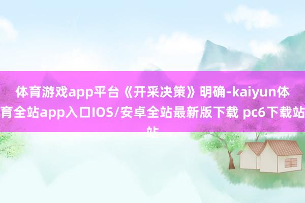 体育游戏app平台　　《开采决策》明确-kaiyun体育全站app入口IOS/安卓全站最新版下载 pc6下载站