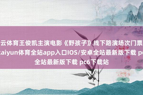 开云体育王俊凯主演电影《野孩子》线下路演场次门票被卖高价-kaiyun体育全站app入口IOS/安卓全站最新版下载 pc6下载站