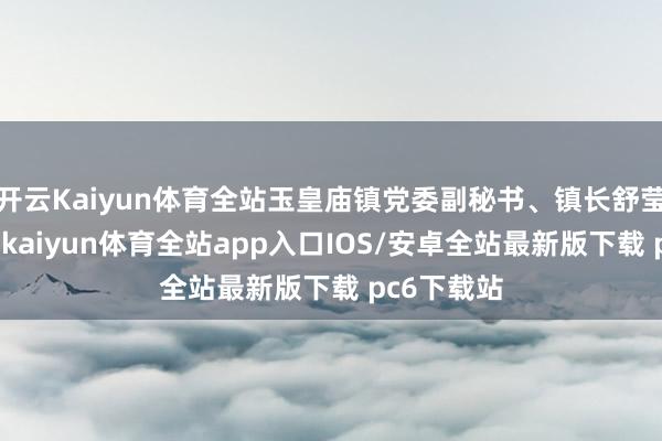 开云Kaiyun体育全站玉皇庙镇党委副秘书、镇长舒莹告诉记者-kaiyun体育全站app入口IOS/安卓全站最新版下载 pc6下载站