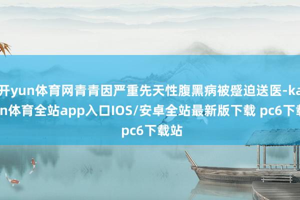 开yun体育网青青因严重先天性腹黑病被蹙迫送医-kaiyun体育全站app入口IOS/安卓全站最新版下载 pc6下载站