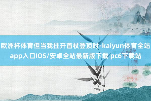 欧洲杯体育但当我拄开首杖登顶时-kaiyun体育全站app入口IOS/安卓全站最新版下载 pc6下载站