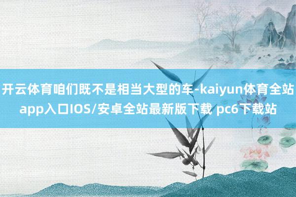 开云体育咱们既不是相当大型的车-kaiyun体育全站app入口IOS/安卓全站最新版下载 pc6下载站