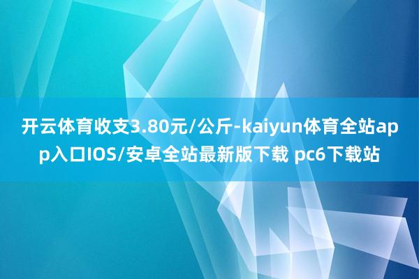 开云体育收支3.80元/公斤-kaiyun体育全站app入口IOS/安卓全站最新版下载 pc6下载站