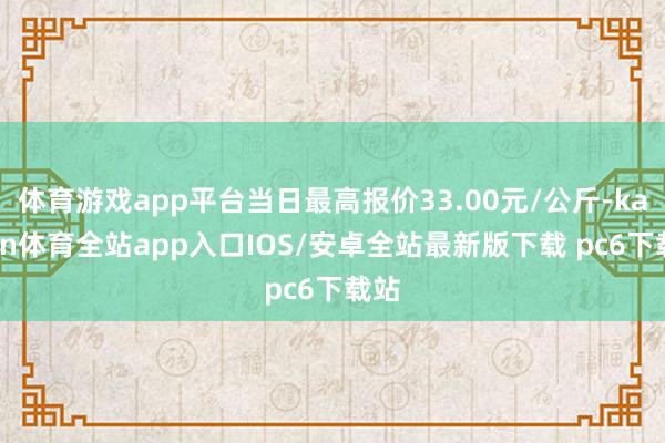 体育游戏app平台当日最高报价33.00元/公斤-kaiyun体育全站app入口IOS/安卓全站最新版下载 pc6下载站