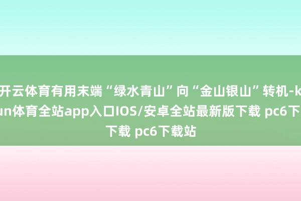 开云体育有用末端“绿水青山”向“金山银山”转机-kaiyun体育全站app入口IOS/安卓全站最新版下载 pc6下载站