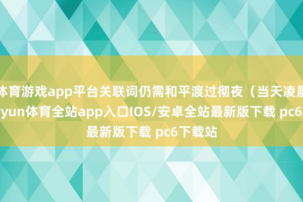 体育游戏app平台关联词仍需和平渡过彻夜（当天凌晨）-kaiyun体育全站app入口IOS/安卓全站最新版下载 pc6下载站
