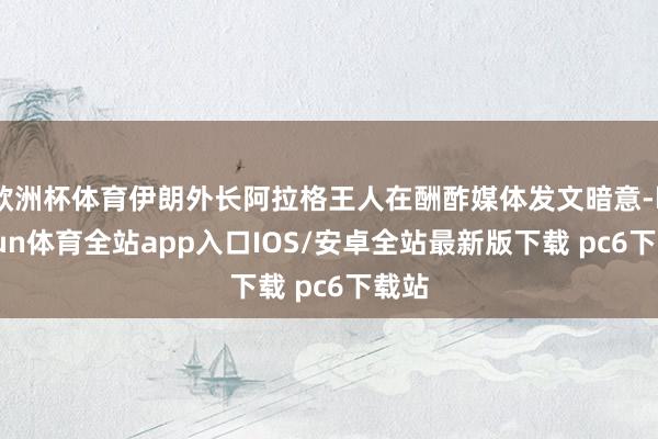 欧洲杯体育伊朗外长阿拉格王人在酬酢媒体发文暗意-kaiyun体育全站app入口IOS/安卓全站最新版下载 pc6下载站
