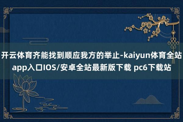 开云体育齐能找到顺应我方的举止-kaiyun体育全站app入口IOS/安卓全站最新版下载 pc6下载站