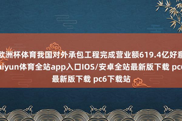 欧洲杯体育我国对外承包工程完成营业额619.4亿好意思元-kaiyun体育全站app入口IOS/安卓全站最新版下载 pc6下载站